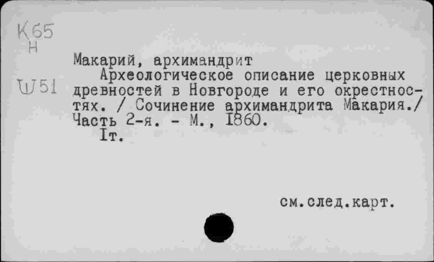 ﻿Kôb
H м
Макарии, архимандрит
Археологическое описание церковных древностей в Новгороде и его окрестностях. / Сочинение архимандрита Макария./ Часть 2-я. - М., I860.
1т.
см.след.карт.